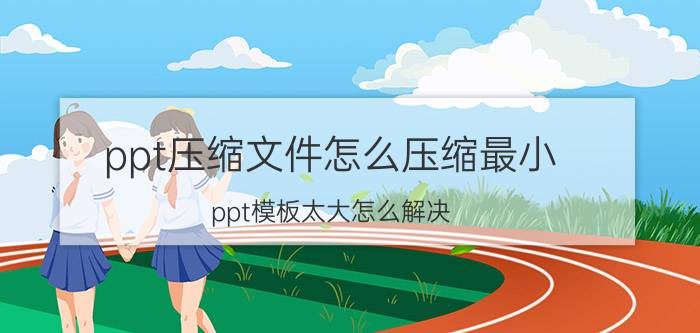 ppt压缩文件怎么压缩最小 ppt模板太大怎么解决？